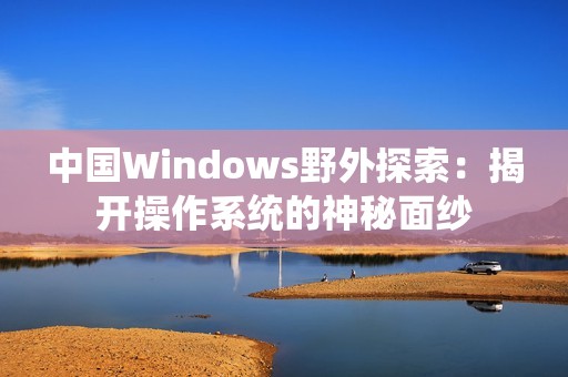 中国Windows野外探索：揭开操作系统的神秘面纱