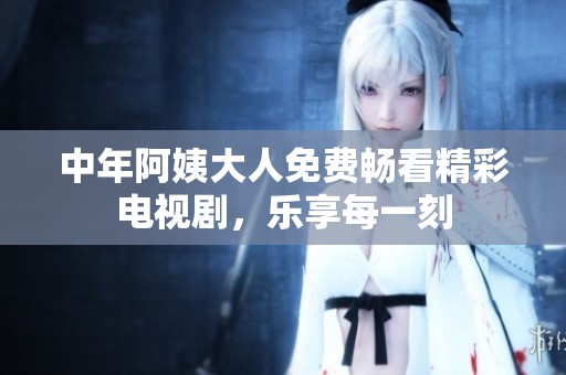 中年阿姨大人免费畅看精彩电视剧，乐享每一刻
