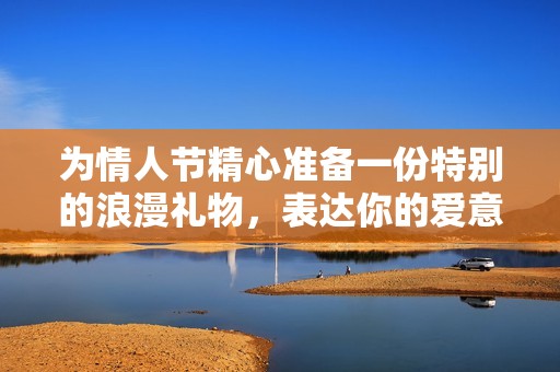 为情人节精心准备一份特别的浪漫礼物，表达你的爱意