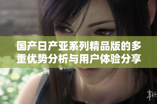 国产日产亚系列精品版的多重优势分析与用户体验分享