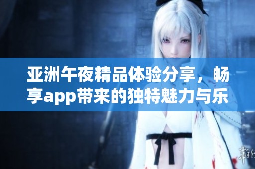 亚洲午夜精品体验分享，畅享app带来的独特魅力与乐趣