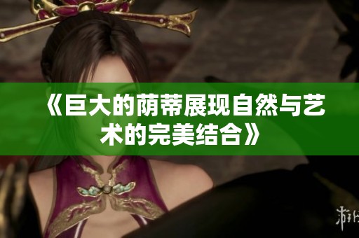 《巨大的荫蒂展现自然与艺术的完美结合》