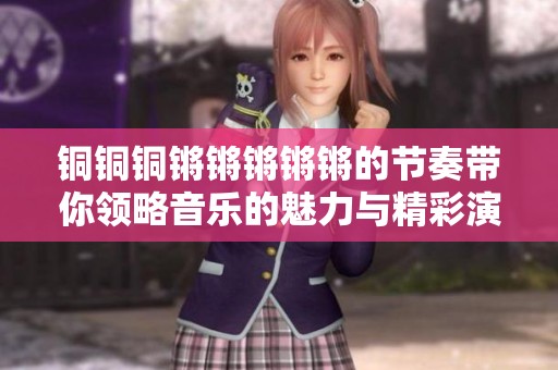 铜铜铜锵锵锵锵锵的节奏带你领略音乐的魅力与精彩演出
