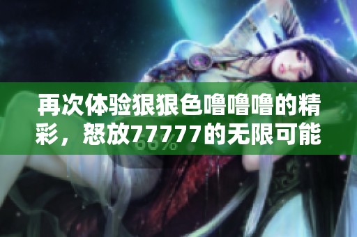 再次体验狠狠色噜噜噜的精彩，怒放77777的无限可能性