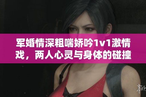军婚情深粗喘娇吟1v1激情戏，两人心灵与身体的碰撞