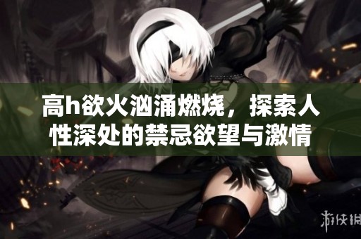 高h欲火汹涌燃烧，探索人性深处的禁忌欲望与激情