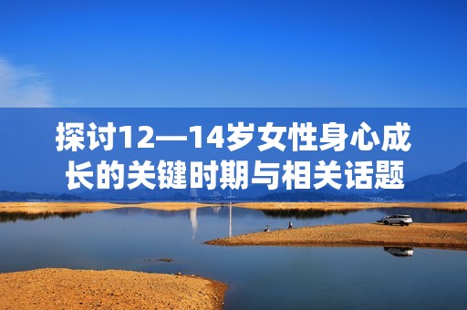探讨12—14岁女性身心成长的关键时期与相关话题