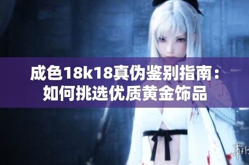 成色18k18真伪鉴别指南：如何挑选优质黄金饰品