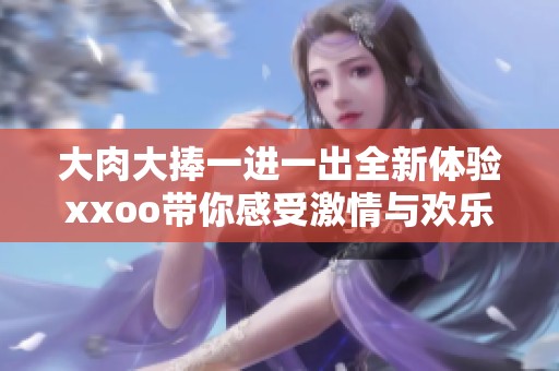 大肉大捧一进一出全新体验xxoo带你感受激情与欢乐