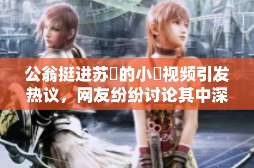 公翁挺进苏玥的小泬视频引发热议，网友纷纷讨论其中深意