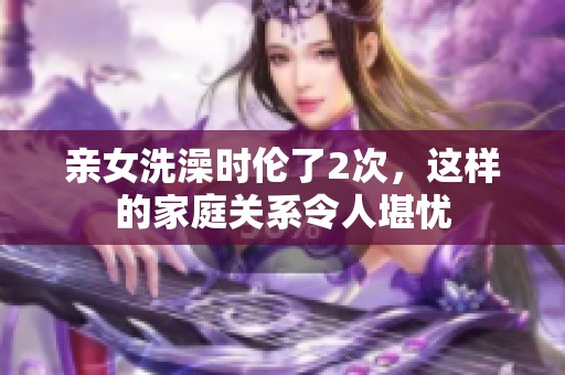 亲女洗澡时伦了2次，这样的家庭关系令人堪忧