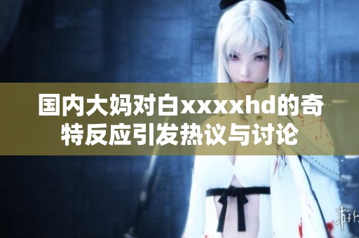 国内大妈对白xxxxhd的奇特反应引发热议与讨论