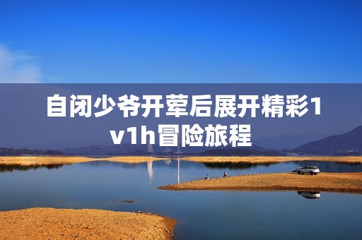 自闭少爷开荤后展开精彩1v1h冒险旅程