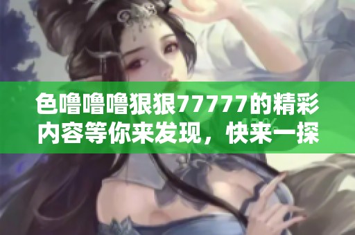 色噜噜噜狠狠77777的精彩内容等你来发现，快来一探究竟吧