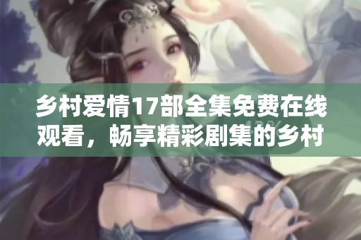 乡村爱情17部全集免费在线观看，畅享精彩剧集的乡村故事与爱情情节