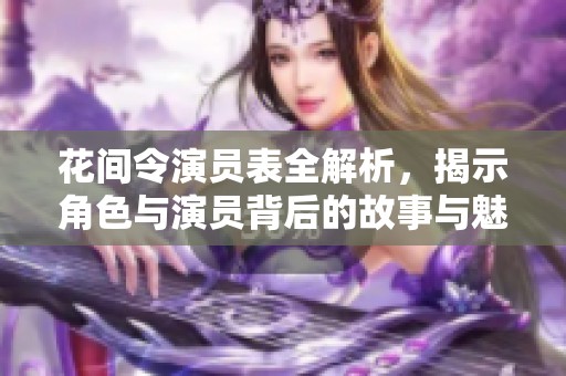 花间令演员表全解析，揭示角色与演员背后的故事与魅力