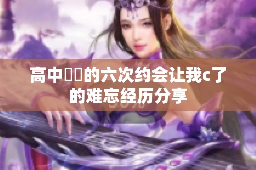 高中妺妺的六次约会让我c了的难忘经历分享