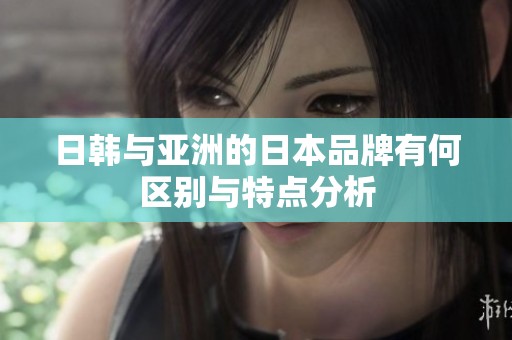 日韩与亚洲的日本品牌有何区别与特点分析