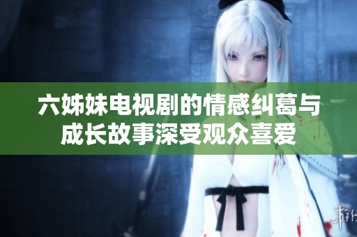 六姊妹电视剧的情感纠葛与成长故事深受观众喜爱