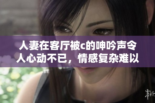 人妻在客厅被c的呻吟声令人心动不已，情感复杂难以言表