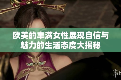 欧美的丰满女性展现自信与魅力的生活态度大揭秘