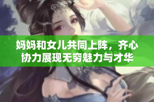 妈妈和女儿共同上阵，齐心协力展现无穷魅力与才华