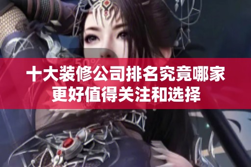 十大装修公司排名究竟哪家更好值得关注和选择
