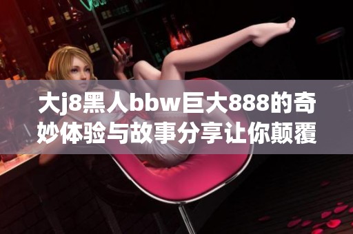 大j8黑人bbw巨大888的奇妙体验与故事分享让你颠覆认知