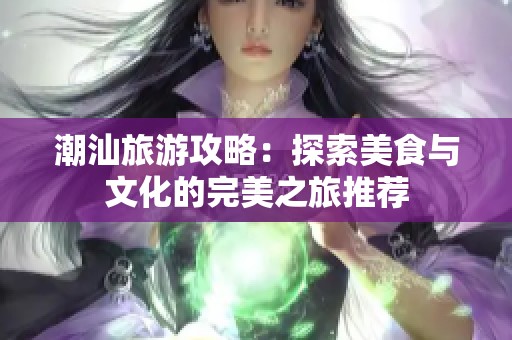 潮汕旅游攻略：探索美食与文化的完美之旅推荐