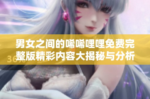 男女之间的唏唏哩哩免费完整版精彩内容大揭秘与分析