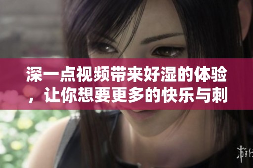 深一点视频带来好湿的体验，让你想要更多的快乐与刺激