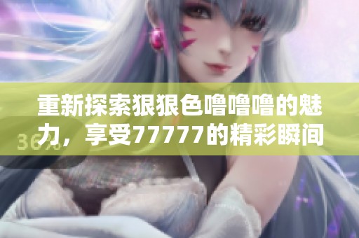 重新探索狠狠色噜噜噜的魅力，享受77777的精彩瞬间