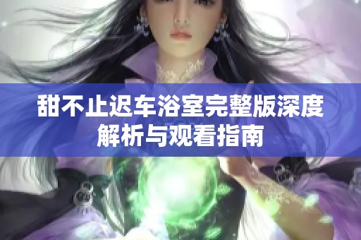 甜不止迟车浴室完整版深度解析与观看指南