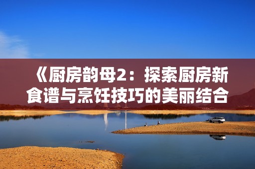 《厨房韵母2：探索厨房新食谱与烹饪技巧的美丽结合》