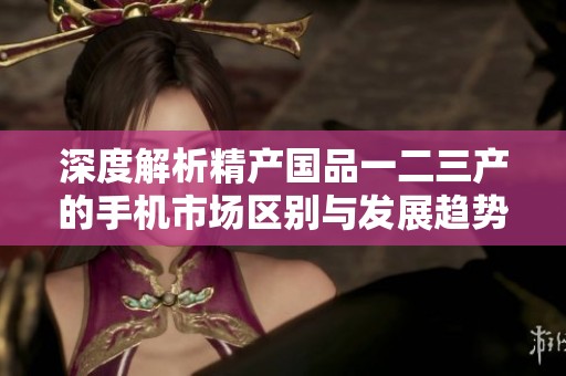 深度解析精产国品一二三产的手机市场区别与发展趋势