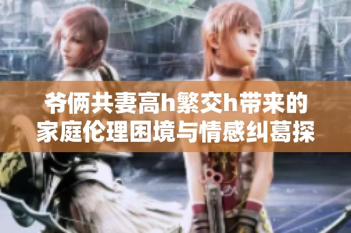 爷俩共妻高h繁交h带来的家庭伦理困境与情感纠葛探讨