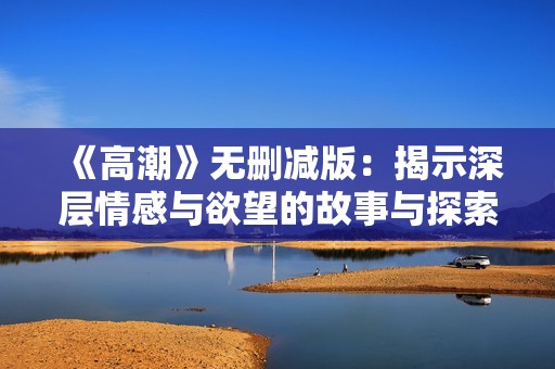 《高潮》无删减版：揭示深层情感与欲望的故事与探索