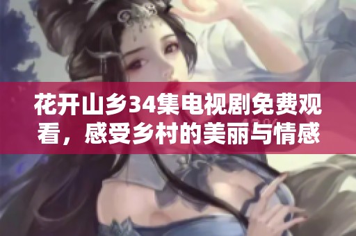 花开山乡34集电视剧免费观看，感受乡村的美丽与情感交织