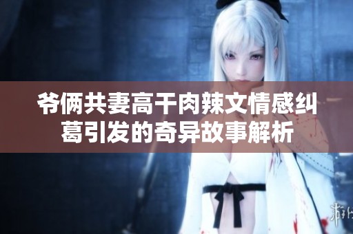 爷俩共妻高干肉辣文情感纠葛引发的奇异故事解析