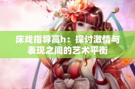 床戏指导高h：探讨激情与表现之间的艺术平衡