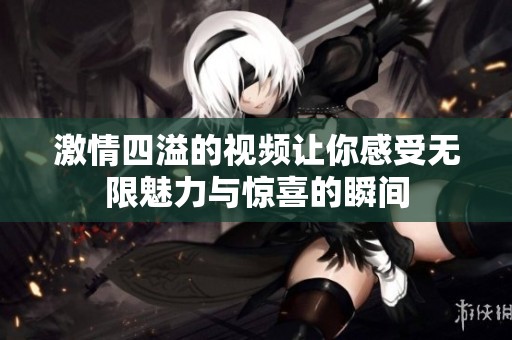 激情四溢的视频让你感受无限魅力与惊喜的瞬间