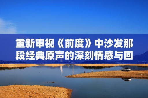 重新审视《前度》中沙发那段经典原声的深刻情感与回忆
