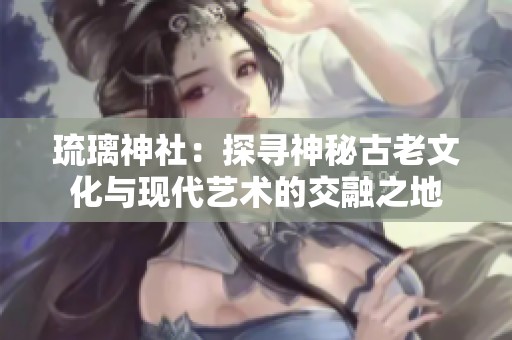 琉璃神社：探寻神秘古老文化与现代艺术的交融之地