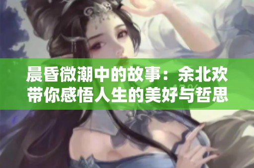 晨昏微潮中的故事：余北欢带你感悟人生的美好与哲思