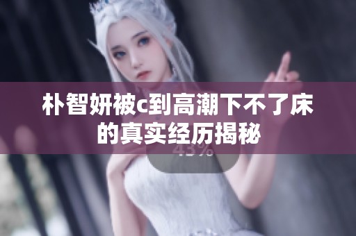 朴智妍被c到高潮下不了床的真实经历揭秘