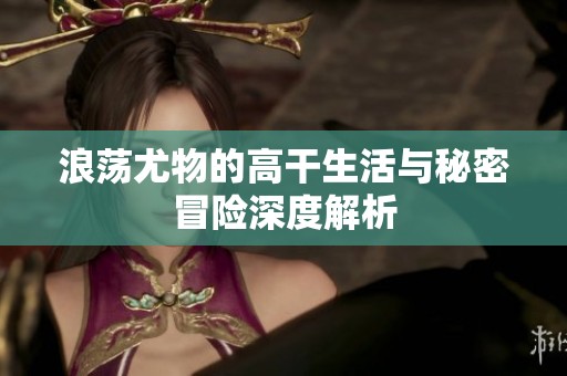 浪荡尤物的高干生活与秘密冒险深度解析