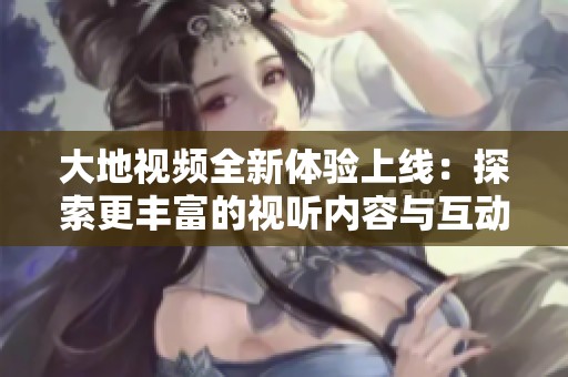 大地视频全新体验上线：探索更丰富的视听内容与互动乐趣