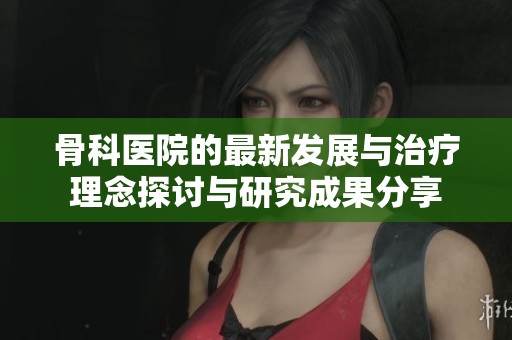 骨科医院的最新发展与治疗理念探讨与研究成果分享