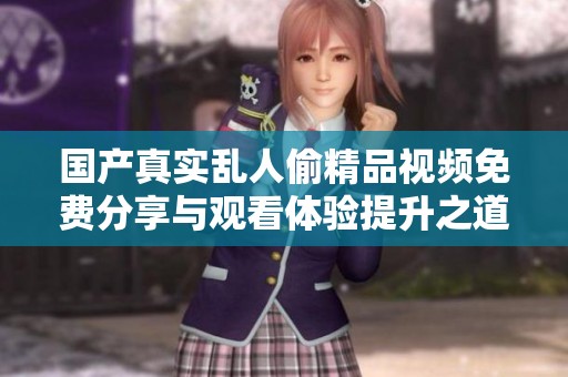 国产真实乱人偷精品视频免费分享与观看体验提升之道