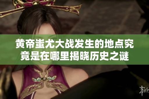 黄帝蚩尤大战发生的地点究竟是在哪里揭晓历史之谜